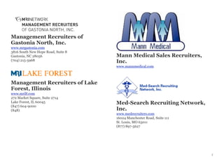 Management Recruiters of
Gastonia North, Inc.
www.mrgastonia.com
3816 South New Hope Road, Suite 8
Gastonia, NC 28056
(704) 215-5968
Management Recruiters of Lake
Forest, Illinois
www.mrilf.com
272 Market Square, Suite 2714
Lake Forest, IL 60045
(847) 604-9000
(848)
Mann Medical Sales Recruiters,
Inc.
www.mannmedical.com
Med-Search Recruiting Network,
Inc.
www.medrecruiters.com
16024 Manchester Road, Suite 111
St. Louis, MO 63011
(877) 897-5627
7
 