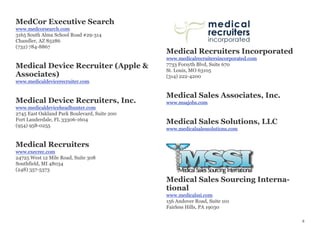 MedCor Executive Search
www.medcorsearch.com
3165 South Alma School Road #29-314
Chandler, AZ 85286
(732) 784-8867
Medical Device Recruiter (Apple &
Associates)
www.medicaldevicerecruiter.com
Medical Device Recruiters, Inc.
www.medicaldeviceheadhunter.com
2745 East Oakland Park Boulevard, Suite 200
Fort Lauderdale, FL 33306-1604
(954) 958-0255
Medical Recruiters
www.execrec.com
24725 West 12 Mile Road, Suite 308
Southfield, MI 48034
(248) 357-5373
Medical Recruiters Incorporated
www.medicalrecruitersincorporated.com
7733 Forsyth Blvd, Suite 670
St. Louis, MO 63105
(314) 222-4200
Medical Sales Associates, Inc.
www.msajobs.com
Medical Sales Solutions, LLC
www.medicalsalessolutions.com
Medical Sales Sourcing Interna-
tional
www.medicalssi.com
156 Andover Road, Suite 101
Fairless Hills, PA 19030
8
 