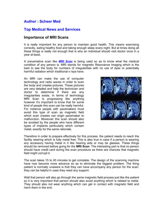 Author : Scheer Med

Top Medical News and Services

Importance of MRI Scans
It is really important for any person to maintain good health. This means exercising
correctly, eating healthy food and taking enough sleep every night. But at times doing all
these things is really not enough that is why an individual should visit doctor once in a
year at least.

A preventative scan like MRI Scan is being used so as to know what the medical
condition of any person is. MRI stands for magnetic Resonance Imaging which is the
best to see the body for numbers of irregularities with no use of dyes or potentially
harmful radiation which traditional x rays have.

An MRI can make the use of computer
technology and radio waves in order to scan
the body and creates pictures. These pictures
are very detailed and help the technician and
doctor to determine if there are any
irregularities exists. In terms of technology
MRI Scan is progressing like anything
however it’s important to know that for some
kind of people this scan can be really harmful.
For instance people with pacemakers must
avoid this type of scan as magnetic field
which scan creates can origin pacemaker to
malfunction. Moreover this scan should also
be avoided by the people who have different
types of implants particularly which contain
metal, exactly for the same rationale.

Therefore in order to prepare effectively for this process, the patient needs to reach the
facility wearing which is fully metal free. This is also true in case if a person is wearing
any accessory having metal in it like hearing aids or may be glasses. These things
should be removed before going for the MRI Scan. The interesting part is that no person
should have credit card during the scan procedure as there are chances that magnetic
field might corrupt it.

The scan takes 15 to 45 minutes to get complete. The design of the scanning machine
have now become more advance so as to eliminate the biggest problem. The thing
patient is normally unaware is that they can have accompany any person for the scan;
they can be helpful in case they need any support.

Well that person will also go through the same magnetic field process just like the patient
so it is very important that person should also avoid anything which is related to metal.
They should also not wear anything which can get in contact with magnetic field and
harm them in the end.
 