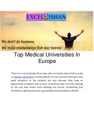Top Medical Universities In
Europe
There are a lot of people these days who are keenly interested to study
in medical universities located globally not just because they give very
good education to the students but also because they have an
opportunity to explore new country. Excelishan helps You from starting
to the end that means from deciding the course, Completing Visa
Formalities, getting admission, guaranteed accommodation abroad.
 