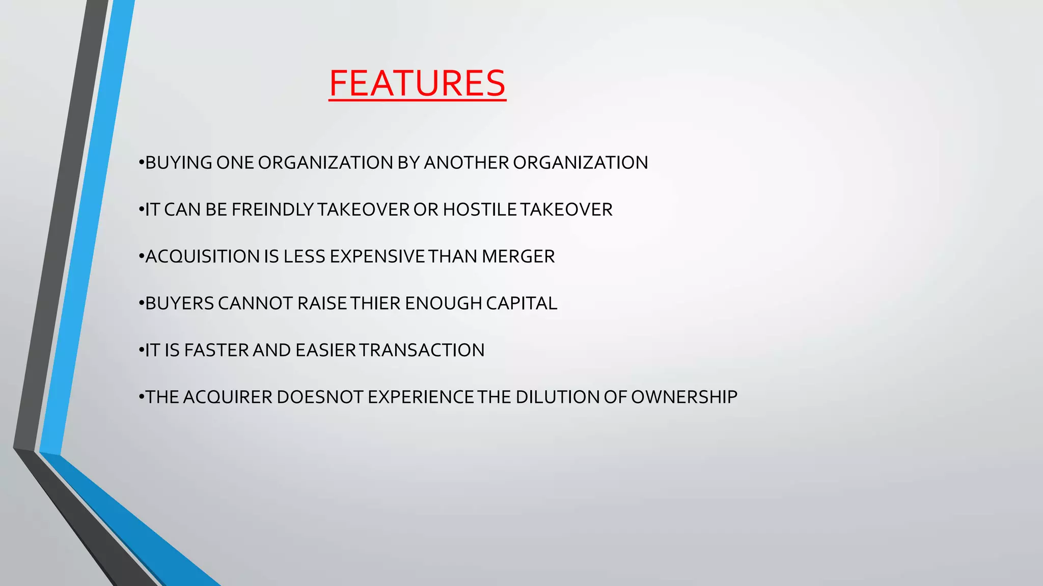 FEATURES
•BUYING ONE ORGANIZATION BY ANOTHER ORGANIZATION
•IT CAN BE FREINDLYTAKEOVEROR HOSTILETAKEOVER
•ACQUISITION IS LESS EXPENSIVETHAN MERGER
•BUYERS CANNOT RAISETHIER ENOUGH CAPITAL
•IT IS FASTERAND EASIERTRANSACTION
•THE ACQUIRER DOESNOT EXPERIENCETHE DILUTION OF OWNERSHIP
 