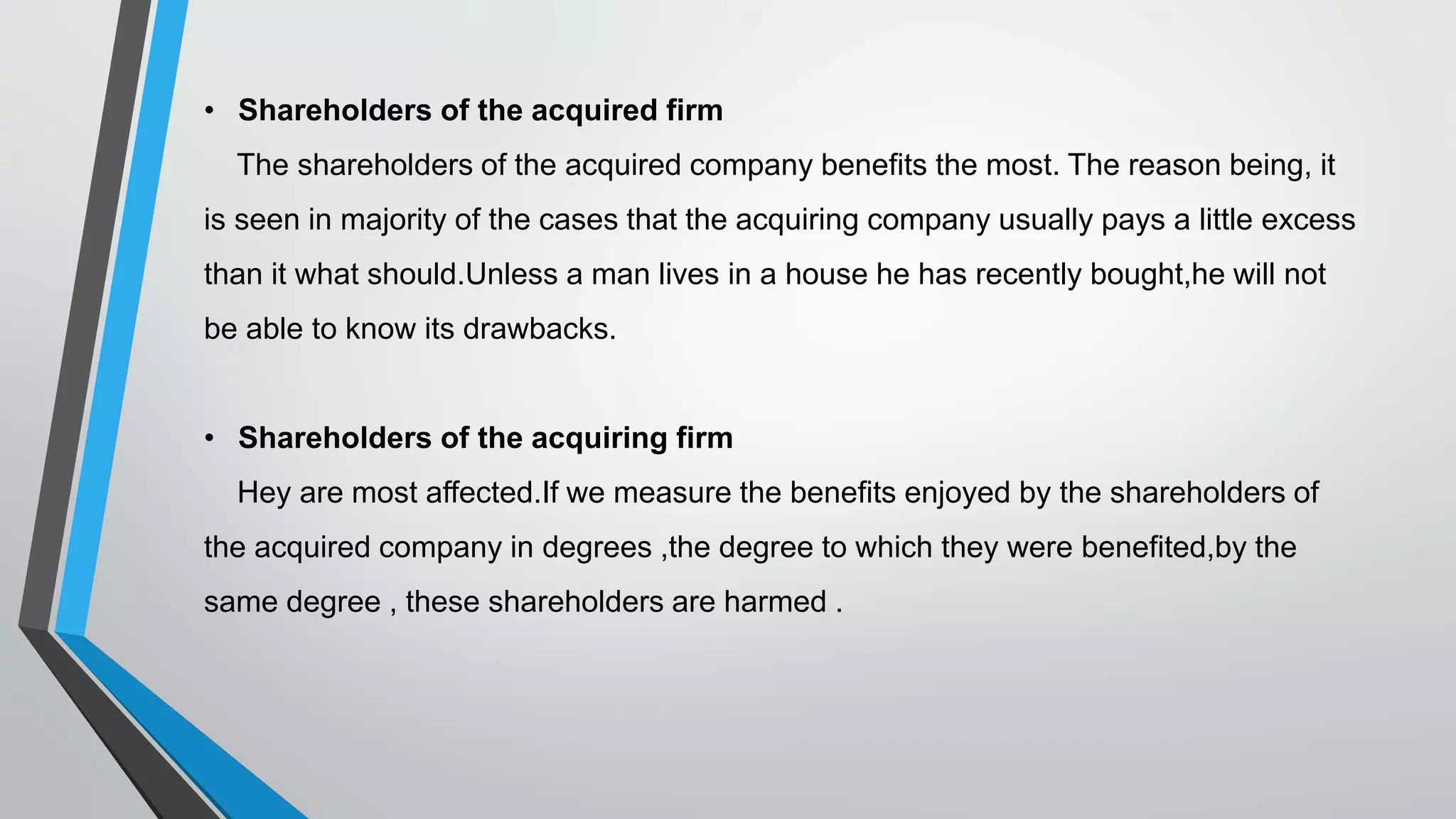 • Shareholders of the acquired firm
The shareholders of the acquired company benefits the most. The reason being, it
is seen in majority of the cases that the acquiring company usually pays a little excess
than it what should.Unless a man lives in a house he has recently bought,he will not
be able to know its drawbacks.
• Shareholders of the acquiring firm
Hey are most affected.If we measure the benefits enjoyed by the shareholders of
the acquired company in degrees ,the degree to which they were benefited,by the
same degree , these shareholders are harmed .
 