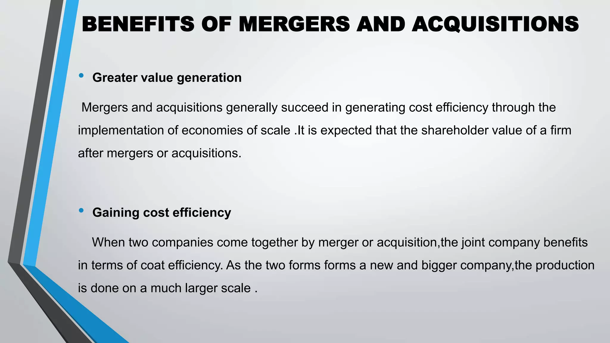 BENEFITS OF MERGERS AND ACQUISITIONS
• Greater value generation
Mergers and acquisitions generally succeed in generating cost efficiency through the
implementation of economies of scale .It is expected that the shareholder value of a firm
after mergers or acquisitions.
• Gaining cost efficiency
When two companies come together by merger or acquisition,the joint company benefits
in terms of coat efficiency. As the two forms forms a new and bigger company,the production
is done on a much larger scale .
 