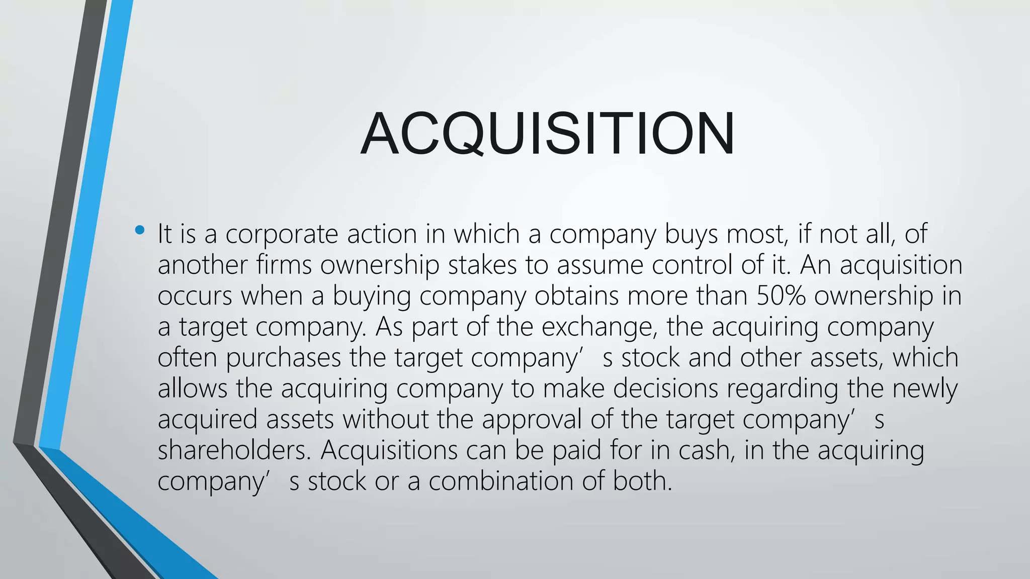ACQUISITION
• It is a corporate action in which a company buys most, if not all, of
another firms ownership stakes to assume control of it. An acquisition
occurs when a buying company obtains more than 50% ownership in
a target company. As part of the exchange, the acquiring company
often purchases the target company’s stock and other assets, which
allows the acquiring company to make decisions regarding the newly
acquired assets without the approval of the target company’s
shareholders. Acquisitions can be paid for in cash, in the acquiring
company’s stock or a combination of both.
 