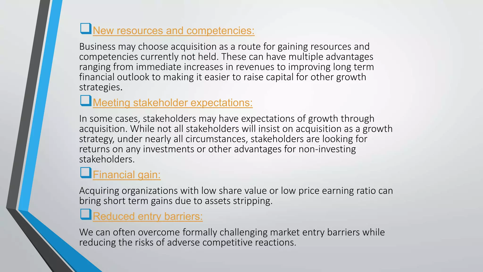 New resources and competencies:
Business may choose acquisition as a route for gaining resources and
competencies currently not held. These can have multiple advantages
ranging from immediate increases in revenues to improving long term
financial outlook to making it easier to raise capital for other growth
strategies.
Meeting stakeholder expectations:
In some cases, stakeholders may have expectations of growth through
acquisition. While not all stakeholders will insist on acquisition as a growth
strategy, under nearly all circumstances, stakeholders are looking for
returns on any investments or other advantages for non-investing
stakeholders.
Financial gain:
Acquiring organizations with low share value or low price earning ratio can
bring short term gains due to assets stripping.
Reduced entry barriers:
We can often overcome formally challenging market entry barriers while
reducing the risks of adverse competitive reactions.
 