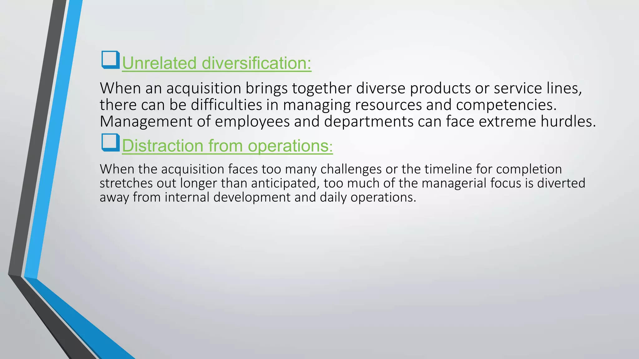 Unrelated diversification:
When an acquisition brings together diverse products or service lines,
there can be difficulties in managing resources and competencies.
Management of employees and departments can face extreme hurdles.
Distraction from operations:
When the acquisition faces too many challenges or the timeline for completion
stretches out longer than anticipated, too much of the managerial focus is diverted
away from internal development and daily operations.
 