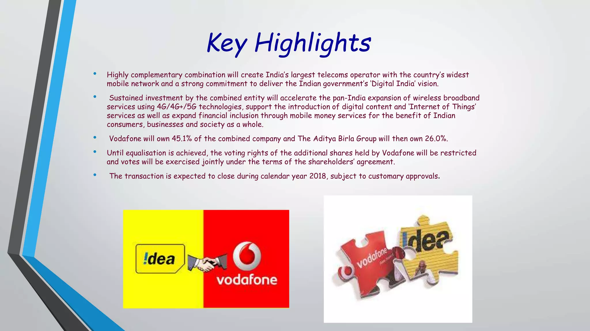 Key Highlights
• Highly complementary combination will create India’s largest telecoms operator with the country’s widest
mobile network and a strong commitment to deliver the Indian government’s ‘Digital India’ vision.
• Sustained investment by the combined entity will accelerate the pan-India expansion of wireless broadband
services using 4G/4G+/5G technologies, support the introduction of digital content and ‘Internet of Things’
services as well as expand financial inclusion through mobile money services for the benefit of Indian
consumers, businesses and society as a whole.
• Vodafone will own 45.1% of the combined company and The Aditya Birla Group will then own 26.0%.
• Until equalisation is achieved, the voting rights of the additional shares held by Vodafone will be restricted
and votes will be exercised jointly under the terms of the shareholders’ agreement.
• The transaction is expected to close during calendar year 2018, subject to customary approvals.
 