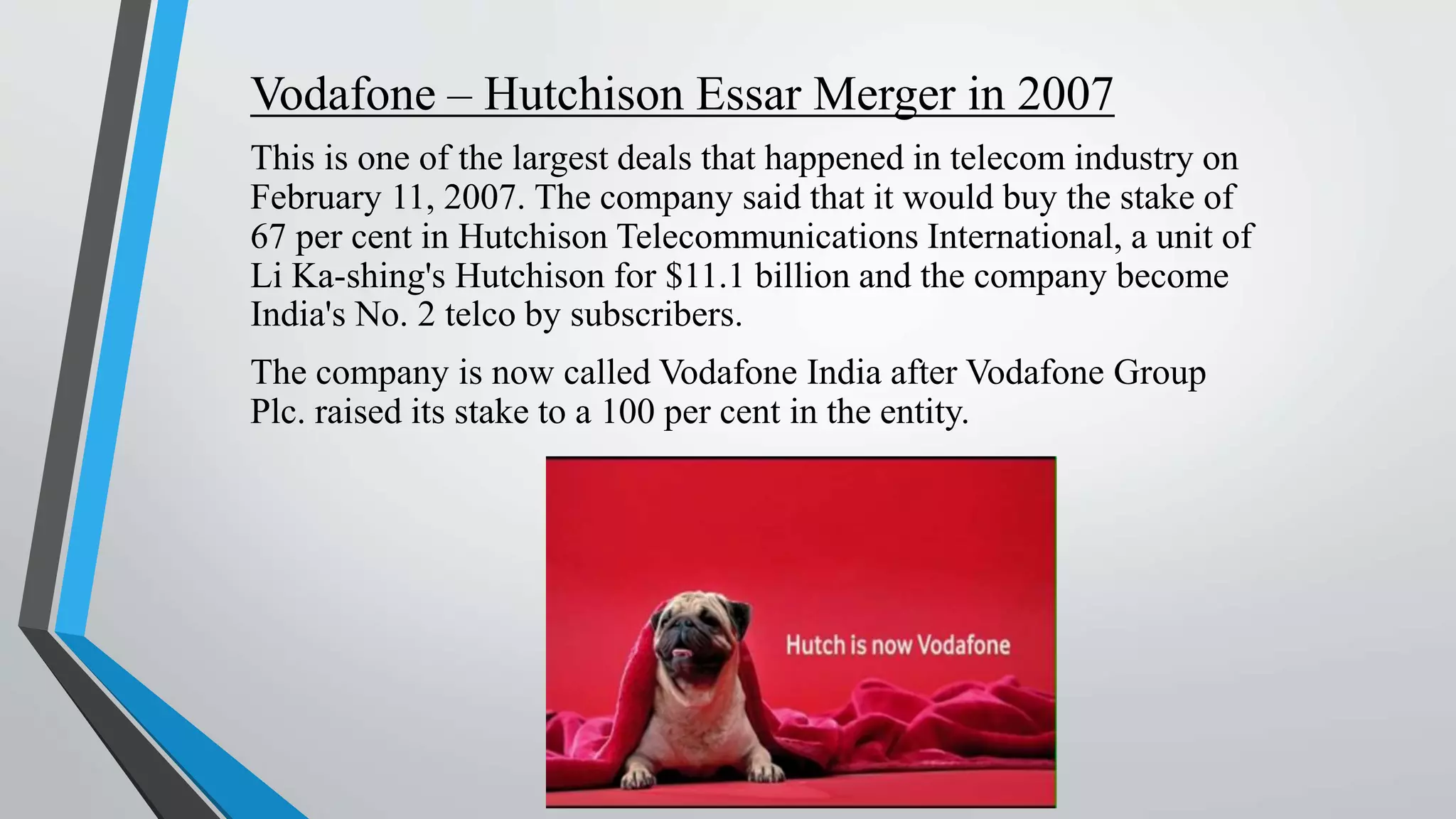 Vodafone – Hutchison Essar Merger in 2007
This is one of the largest deals that happened in telecom industry on
February 11, 2007. The company said that it would buy the stake of
67 per cent in Hutchison Telecommunications International, a unit of
Li Ka-shing's Hutchison for $11.1 billion and the company become
India's No. 2 telco by subscribers.
The company is now called Vodafone India after Vodafone Group
Plc. raised its stake to a 100 per cent in the entity.
 