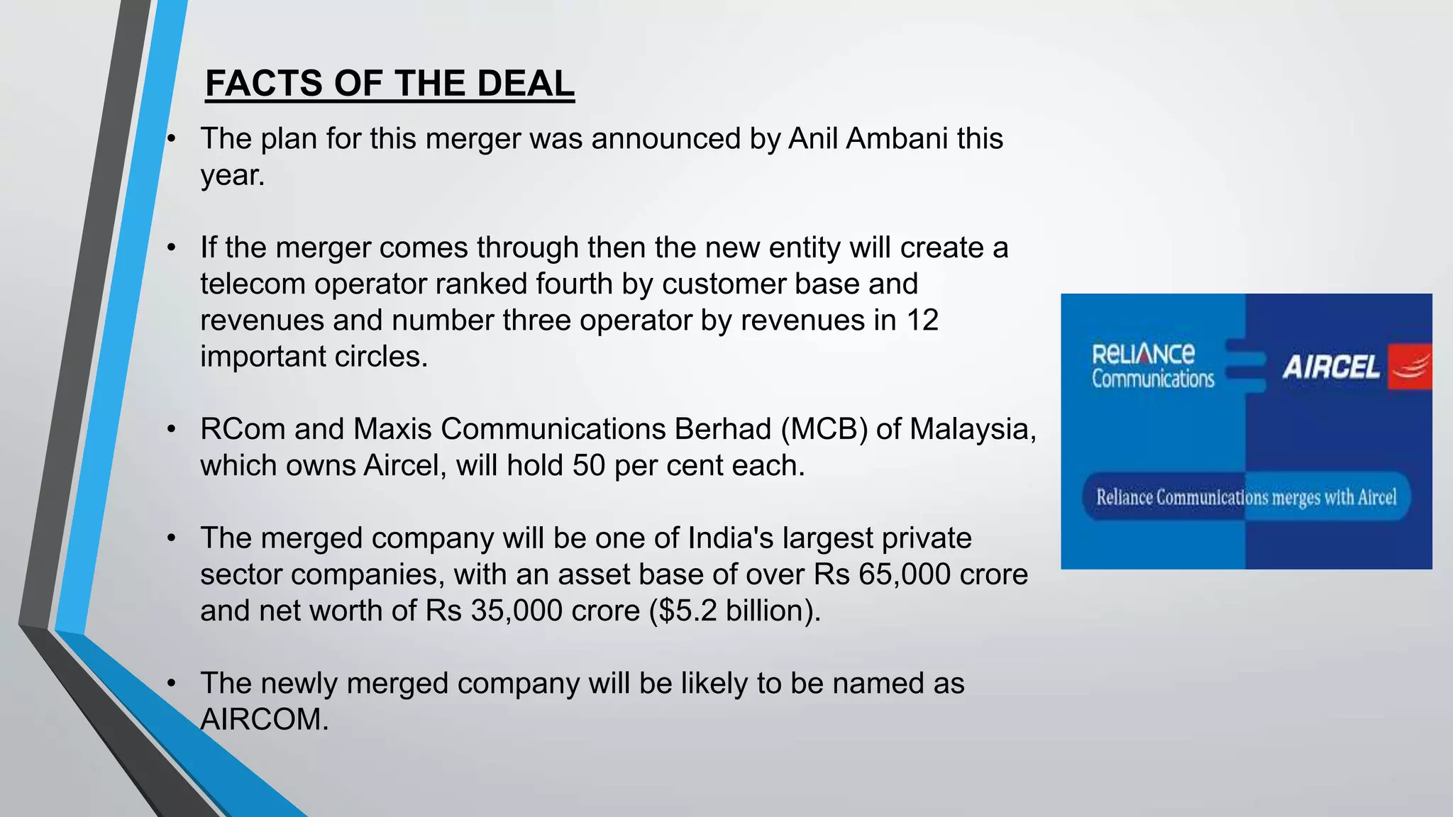 FACTS OF THE DEAL
• The plan for this merger was announced by Anil Ambani this
year.
• If the merger comes through then the new entity will create a
telecom operator ranked fourth by customer base and
revenues and number three operator by revenues in 12
important circles.
• RCom and Maxis Communications Berhad (MCB) of Malaysia,
which owns Aircel, will hold 50 per cent each.
• The merged company will be one of India's largest private
sector companies, with an asset base of over Rs 65,000 crore
and net worth of Rs 35,000 crore ($5.2 billion).
• The newly merged company will be likely to be named as
AIRCOM.
 