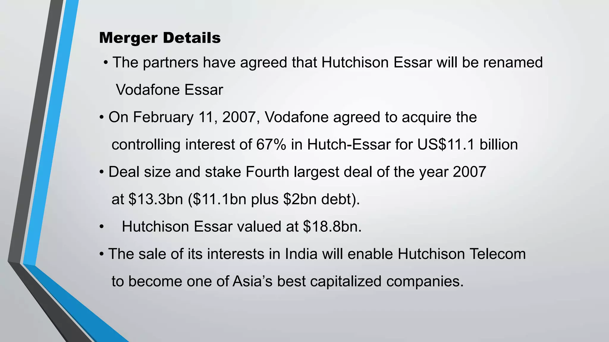 Merger Details
• The partners have agreed that Hutchison Essar will be renamed
Vodafone Essar
• On February 11, 2007, Vodafone agreed to acquire the
controlling interest of 67% in Hutch-Essar for US$11.1 billion
• Deal size and stake Fourth largest deal of the year 2007
at $13.3bn ($11.1bn plus $2bn debt).
• Hutchison Essar valued at $18.8bn.
• The sale of its interests in India will enable Hutchison Telecom
to become one of Asia’s best capitalized companies.
 
