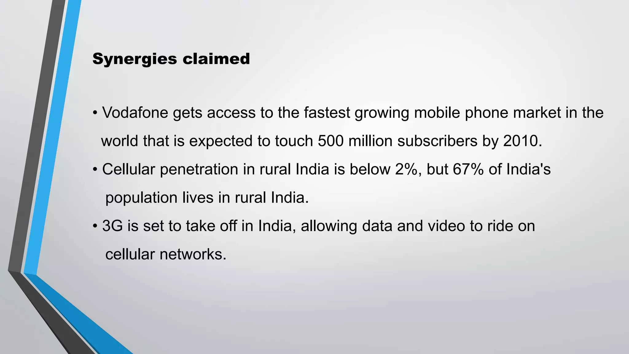 Synergies claimed
• Vodafone gets access to the fastest growing mobile phone market in the
world that is expected to touch 500 million subscribers by 2010.
• Cellular penetration in rural India is below 2%, but 67% of India's
population lives in rural India.
• 3G is set to take off in India, allowing data and video to ride on
cellular networks.
 