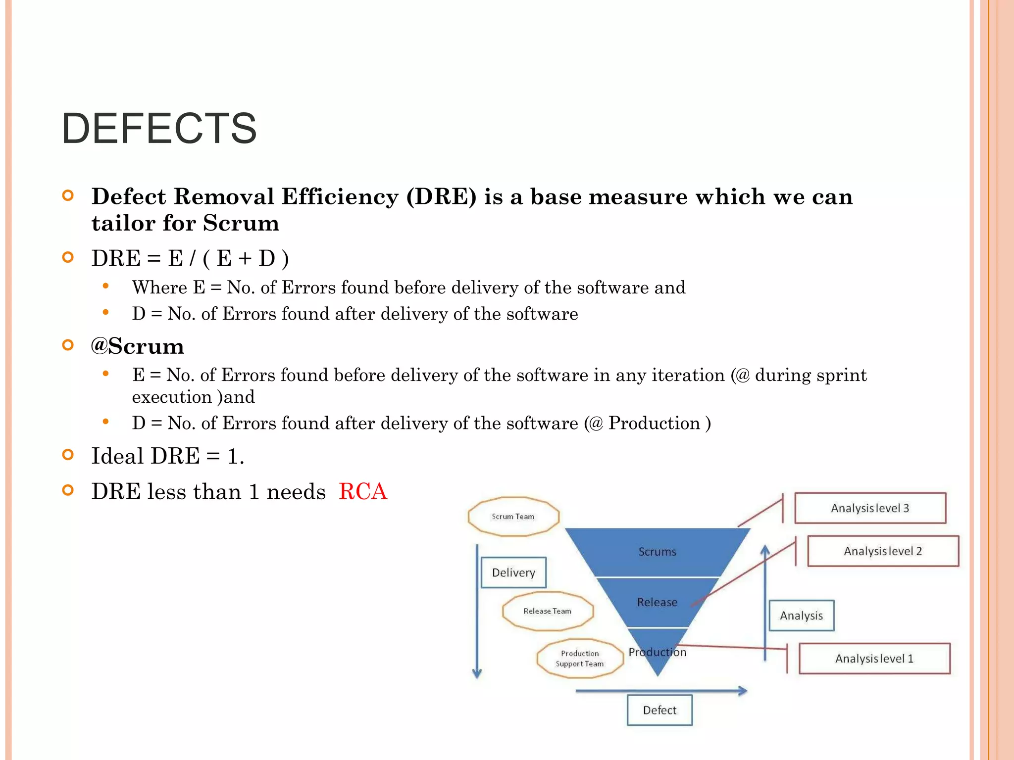 DEFECTS  Defect Removal Efficiency (DRE) is a base measure which we can tailor for Scrum DRE = E / ( E + D ) Where E = No. of Errors found before delivery of the software and  D = No. of Errors found after delivery of the software @Scrum  E = No. of Errors found before delivery of the software in any iteration (@ during sprint execution )and  D = No. of Errors found after delivery of the software (@ Production ) Ideal DRE = 1. DRE less than 1 needs  RCA   