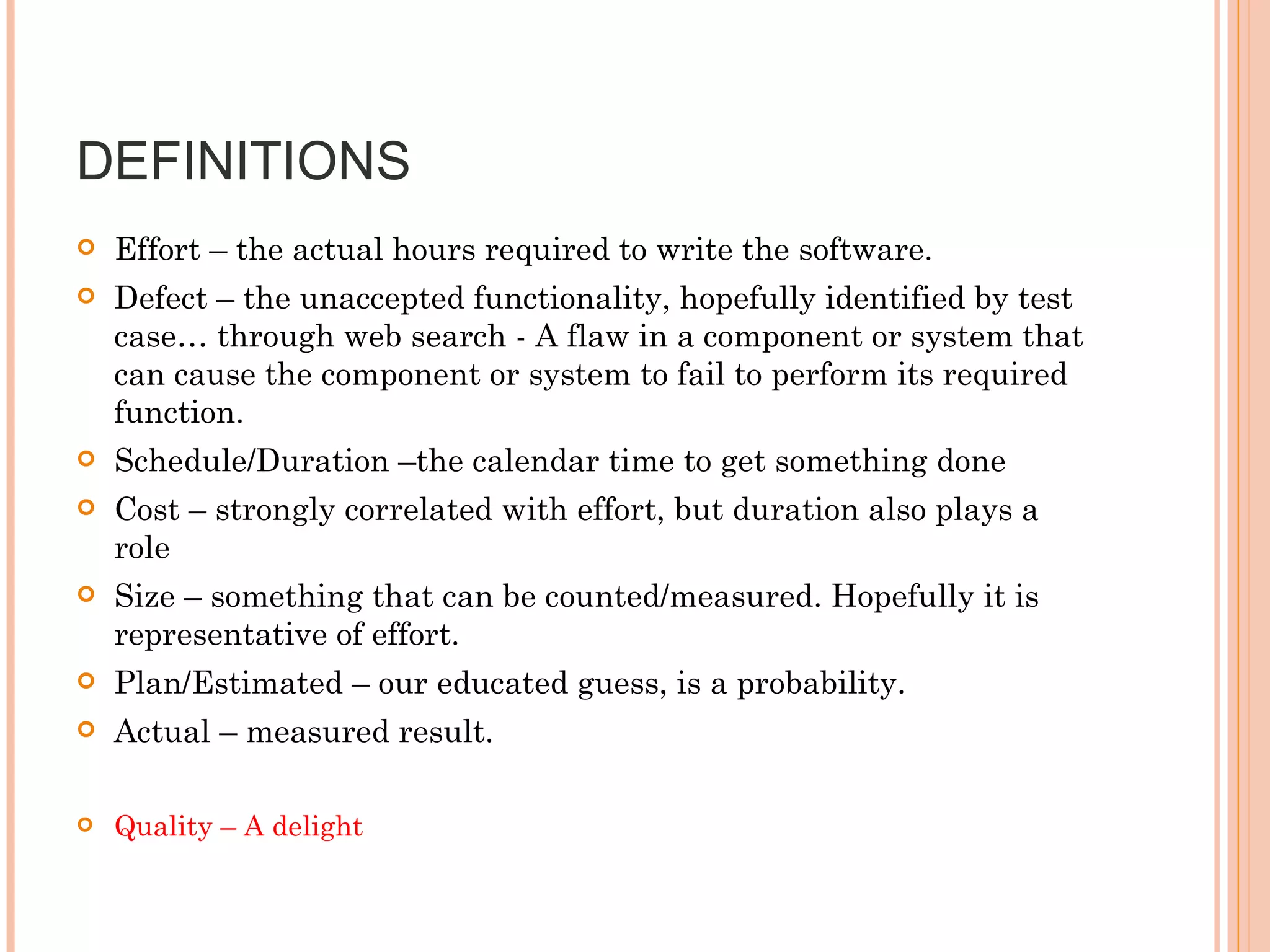 DEFINITIONS  Effort – the actual hours required to write the software. Defect – the unaccepted functionality, hopefully identified by test case… through web search - A flaw in a component or system that can cause the component or system to fail to perform its required function. Schedule/Duration –the calendar time to get something done Cost – strongly correlated with effort, but duration also plays a role Size – something that can be counted/measured. Hopefully it is representative of effort. Plan/Estimated – our educated guess, is a probability.  Actual – measured result.  Quality – A delight  
