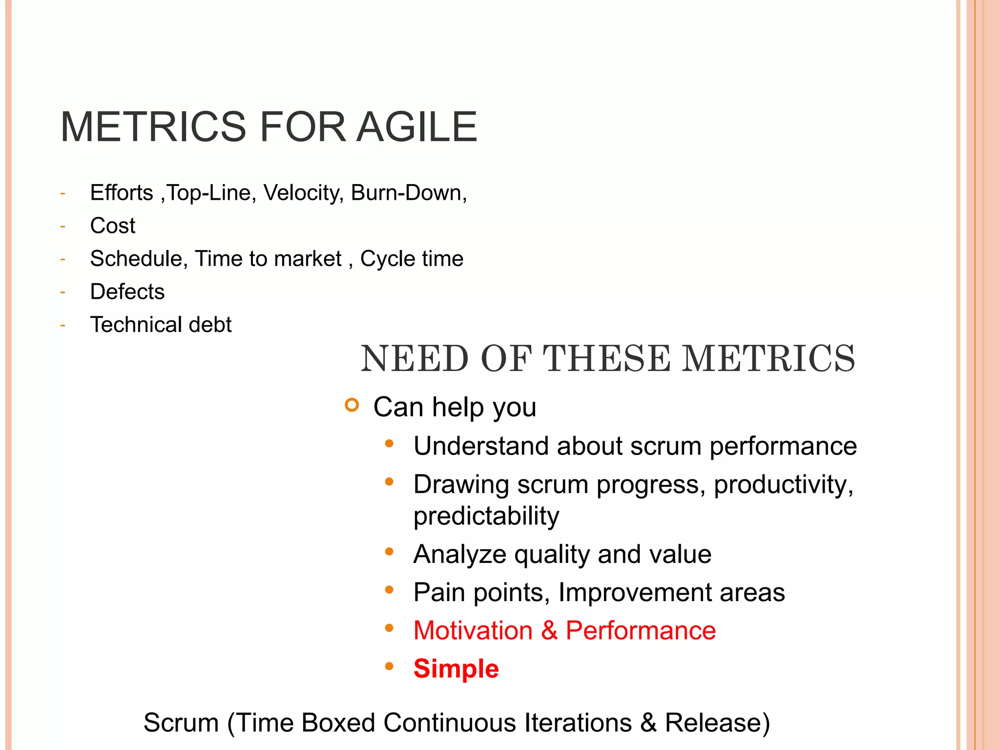 METRICS FOR AGILE Efforts ,Top-Line, Velocity, Burn-Down, Cost  Schedule, Time to market , Cycle time Defects  Technical debt Can help you  Understand about scrum performance Drawing scrum progress, productivity, predictability  Analyze quality and value Pain points, Improvement areas Motivation & Performance  Simple  Scrum (Time   Boxed Continuous Iterations & Release) NEED OF THESE METRICS 