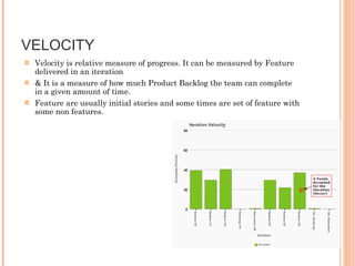 VELOCITY Velocity is relative measure of progress. It can be measured by Feature delivered in an iteration & It is a measure of how much Product Backlog the team can complete in a given amount of time.  Feature are usually initial stories and some times are set of feature with some non features.  