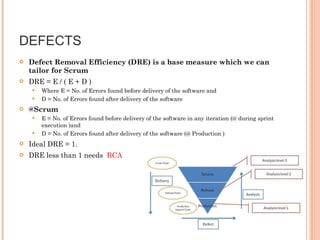 DEFECTS  Defect Removal Efficiency (DRE) is a base measure which we can tailor for Scrum DRE = E / ( E + D ) Where E = No. of Errors found before delivery of the software and  D = No. of Errors found after delivery of the software @Scrum  E = No. of Errors found before delivery of the software in any iteration (@ during sprint execution )and  D = No. of Errors found after delivery of the software (@ Production ) Ideal DRE = 1. DRE less than 1 needs  RCA   