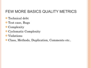 FEW MORE BASICS QUALITY METRICS  Technical debt  Test case, Bugs  Complexity  Cyclomatic Complexity  Violations Class, Methods, Duplication, Comments etc..  