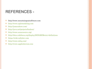 REFERENCES -  http://www.mountaingoatsoftware.com http://www.agilemodeling.com http://jamesshore.com/ http://java.net/projects/hudson/ http://www.sonarsource.org/  http://docs.codehaus.org/display/SONAR/Metric+definitions https://wiki.rallydev.com http://www.infoq.com/ http://www.appliedscrum.com 