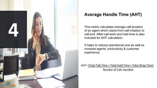 Average Handle Time (AHT)
This metric calculates average call duration
of an agent which starts from call initiation to
ca...