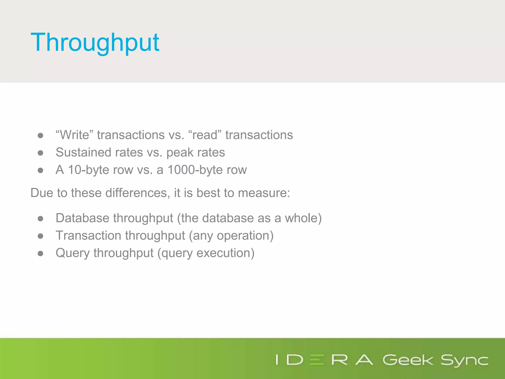 Throughput
● “Write” transactions vs. “read” transactions
● Sustained rates vs. peak rates
● A 10-byte row vs. a 1000-byte row
Due to these differences, it is best to measure:
● Database throughput (the database as a whole)
● Transaction throughput (any operation)
● Query throughput (query execution)
 