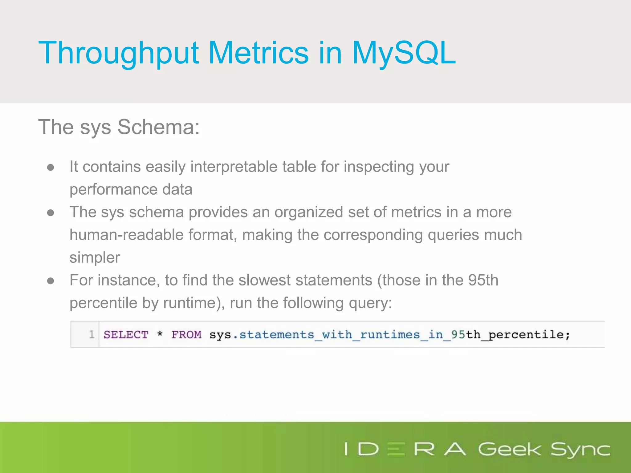 Throughput Metrics in MySQL
The sys Schema:
● It contains easily interpretable table for inspecting your
performance data
● The sys schema provides an organized set of metrics in a more
human-readable format, making the corresponding queries much
simpler
● For instance, to find the slowest statements (those in the 95th
percentile by runtime), run the following query:
 