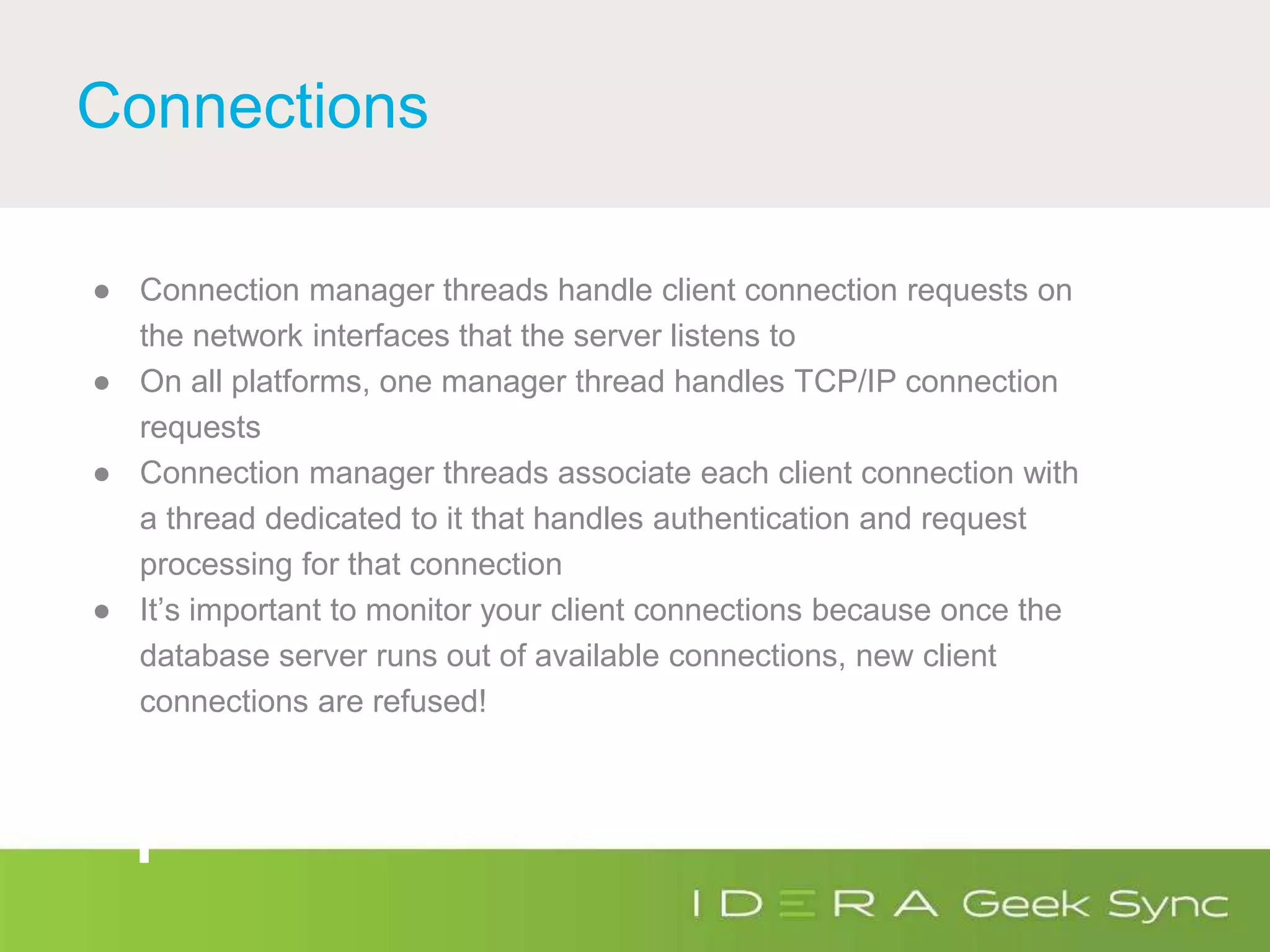 Connections
● Connection manager threads handle client connection requests on
the network interfaces that the server listens to
● On all platforms, one manager thread handles TCP/IP connection
requests
● Connection manager threads associate each client connection with
a thread dedicated to it that handles authentication and request
processing for that connection
● It’s important to monitor your client connections because once the
database server runs out of available connections, new client
connections are refused!
 
