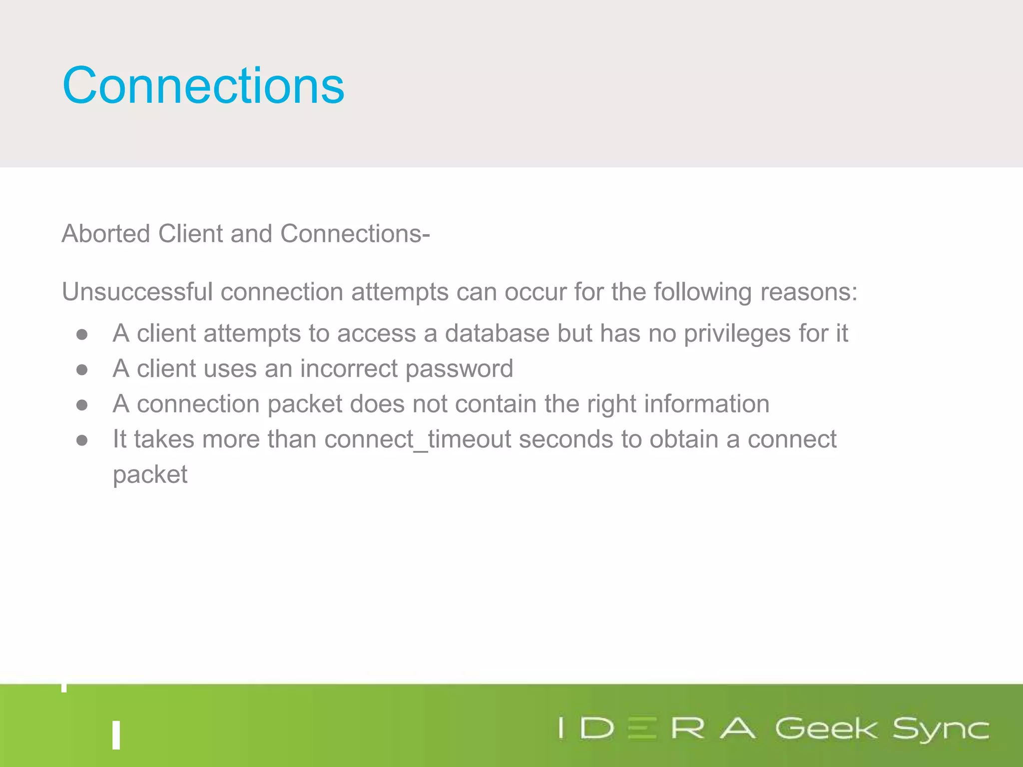 Connections
Aborted Client and Connections-
Unsuccessful connection attempts can occur for the following reasons:
● A client attempts to access a database but has no privileges for it
● A client uses an incorrect password
● A connection packet does not contain the right information
● It takes more than connect_timeout seconds to obtain a connect
packet
 