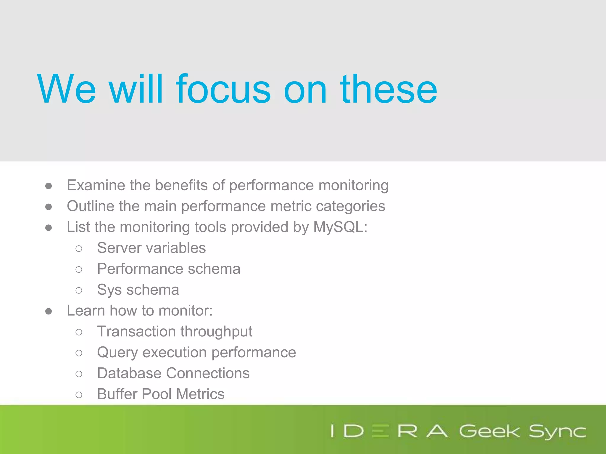 We will focus on these
● Examine the benefits of performance monitoring
● Outline the main performance metric categories
● List the monitoring tools provided by MySQL:
○ Server variables
○ Performance schema
○ Sys schema
● Learn how to monitor:
○ Transaction throughput
○ Query execution performance
○ Database Connections
○ Buffer Pool Metrics
 
