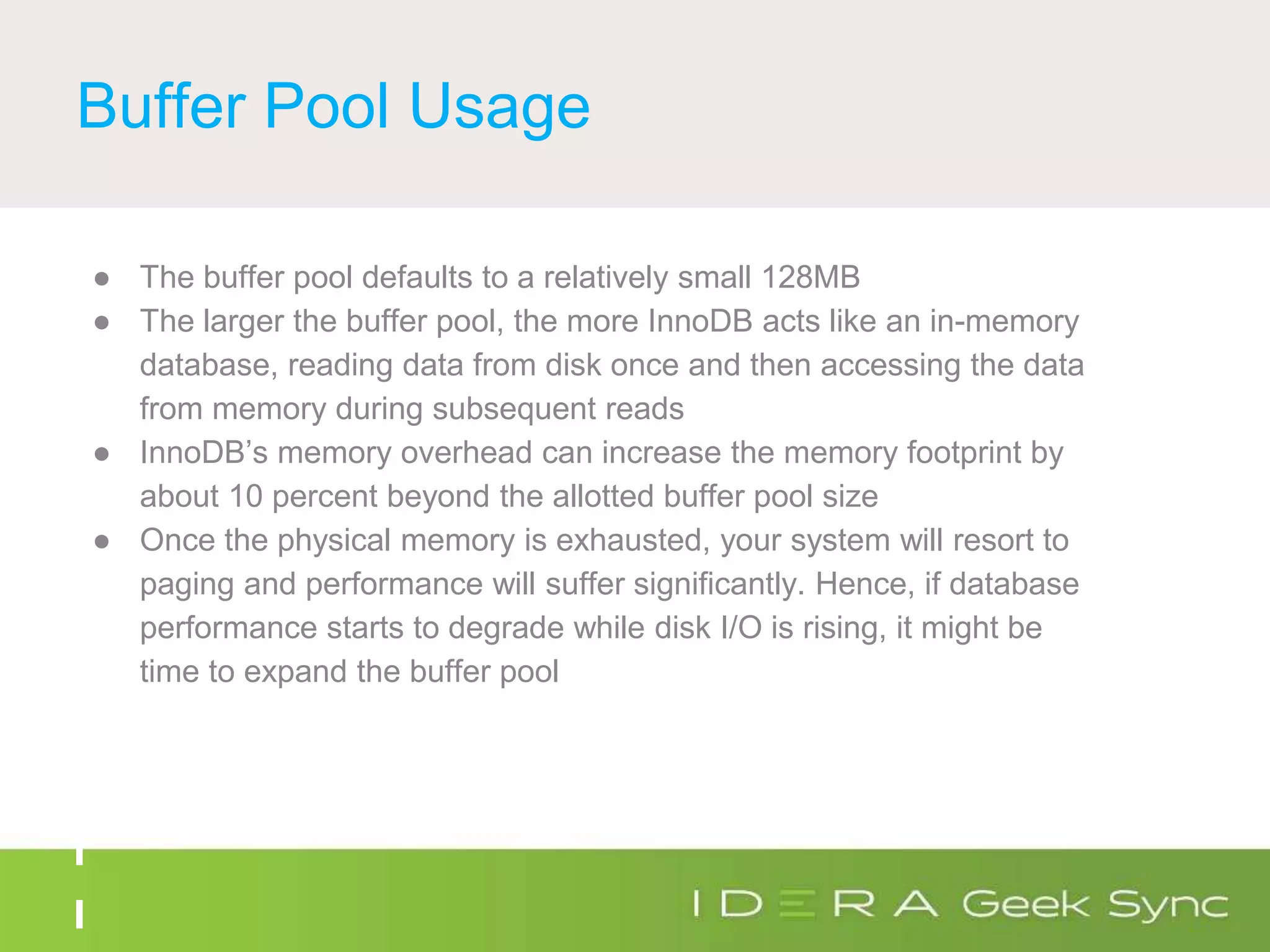 Buffer Pool Usage
● The buffer pool defaults to a relatively small 128MB
● The larger the buffer pool, the more InnoDB acts like an in-memory
database, reading data from disk once and then accessing the data
from memory during subsequent reads
● InnoDB’s memory overhead can increase the memory footprint by
about 10 percent beyond the allotted buffer pool size
● Once the physical memory is exhausted, your system will resort to
paging and performance will suffer significantly. Hence, if database
performance starts to degrade while disk I/O is rising, it might be
time to expand the buffer pool
 