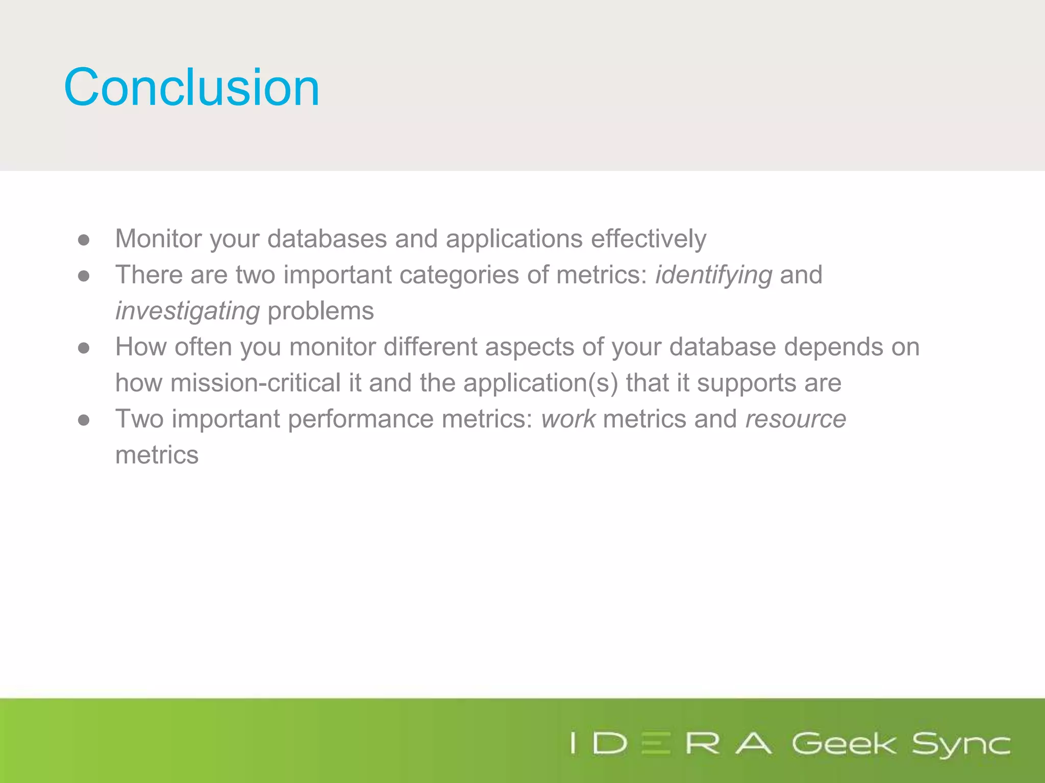 Conclusion
● Monitor your databases and applications effectively
● There are two important categories of metrics: identifying and
investigating problems
● How often you monitor different aspects of your database depends on
how mission-critical it and the application(s) that it supports are
● Two important performance metrics: work metrics and resource
metrics
 