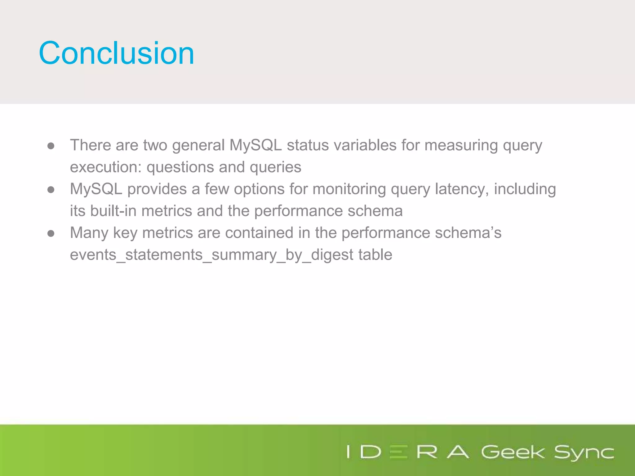 Conclusion
● There are two general MySQL status variables for measuring query
execution: questions and queries
● MySQL provides a few options for monitoring query latency, including
its built-in metrics and the performance schema
● Many key metrics are contained in the performance schema’s
events_statements_summary_by_digest table
 