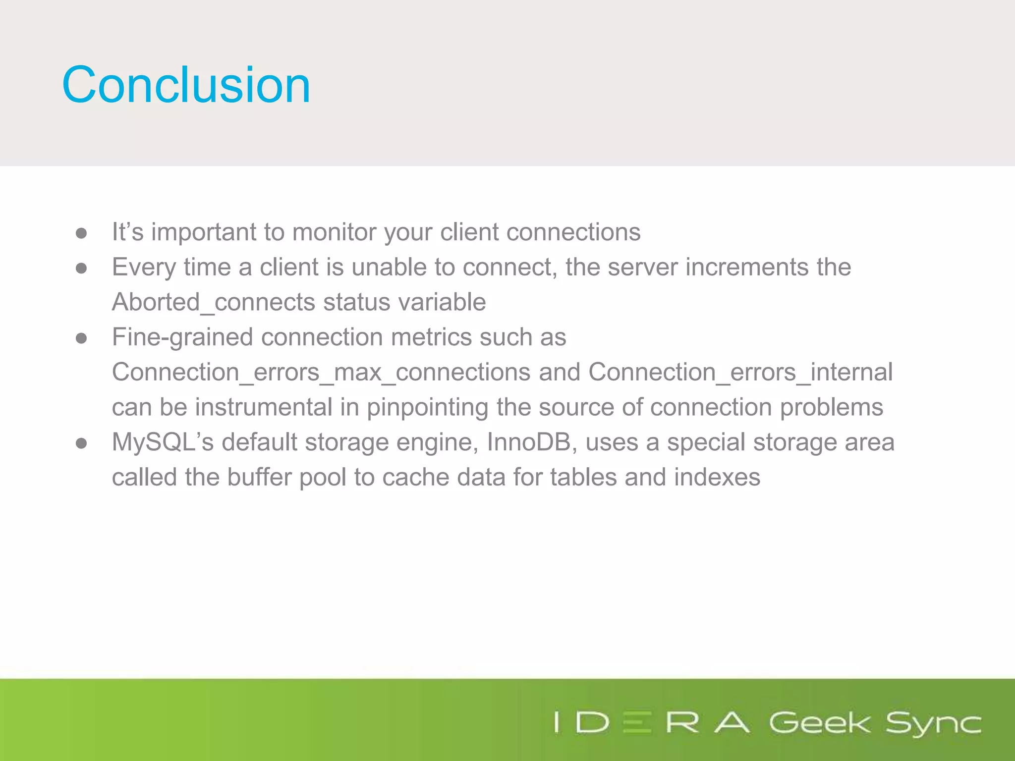 Conclusion
● It’s important to monitor your client connections
● Every time a client is unable to connect, the server increments the
Aborted_connects status variable
● Fine-grained connection metrics such as
Connection_errors_max_connections and Connection_errors_internal
can be instrumental in pinpointing the source of connection problems
● MySQL’s default storage engine, InnoDB, uses a special storage area
called the buffer pool to cache data for tables and indexes
 