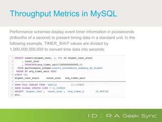 Throughput Metrics in MySQL
Performance schemas display event timer information in picoseconds
(trillionths of a second) to present timing data in a standard unit. In the
following example, TIMER_WAIT values are divided by
1,000,000,000,000 to convert time data into seconds:
 