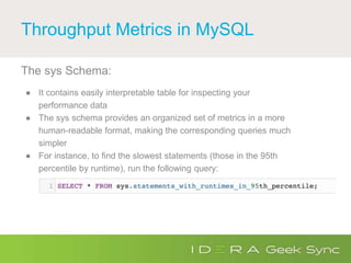 Throughput Metrics in MySQL
The sys Schema:
● It contains easily interpretable table for inspecting your
performance data
● The sys schema provides an organized set of metrics in a more
human-readable format, making the corresponding queries much
simpler
● For instance, to find the slowest statements (those in the 95th
percentile by runtime), run the following query:
 