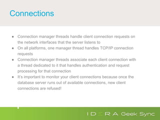 Connections
● Connection manager threads handle client connection requests on
the network interfaces that the server listens to
● On all platforms, one manager thread handles TCP/IP connection
requests
● Connection manager threads associate each client connection with
a thread dedicated to it that handles authentication and request
processing for that connection
● It’s important to monitor your client connections because once the
database server runs out of available connections, new client
connections are refused!
 
