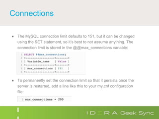Connections
● The MySQL connection limit defaults to 151, but it can be changed
using the SET statement, so it’s best to not assume anything. The
connection limit is stored in the @@max_connections variable:
● To permanently set the connection limit so that it persists once the
server is restarted, add a line like this to your my.cnf configuration
file:
 