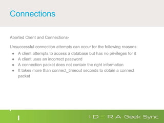 Connections
Aborted Client and Connections-
Unsuccessful connection attempts can occur for the following reasons:
● A client attempts to access a database but has no privileges for it
● A client uses an incorrect password
● A connection packet does not contain the right information
● It takes more than connect_timeout seconds to obtain a connect
packet
 