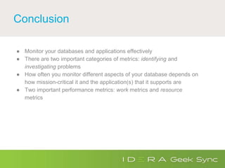 Conclusion
● Monitor your databases and applications effectively
● There are two important categories of metrics: identifying and
investigating problems
● How often you monitor different aspects of your database depends on
how mission-critical it and the application(s) that it supports are
● Two important performance metrics: work metrics and resource
metrics
 