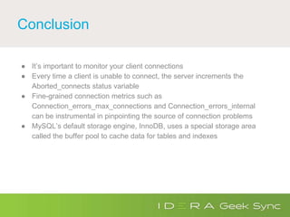 Conclusion
● It’s important to monitor your client connections
● Every time a client is unable to connect, the server increments the
Aborted_connects status variable
● Fine-grained connection metrics such as
Connection_errors_max_connections and Connection_errors_internal
can be instrumental in pinpointing the source of connection problems
● MySQL’s default storage engine, InnoDB, uses a special storage area
called the buffer pool to cache data for tables and indexes
 