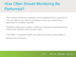 How Often Should Monitoring Be
Performed?
• How mission-critical your database and the application(s) it supports are
• You can reduce your need to constantly monitor your performance
dashboard to a weekly inspection
• Database performance metrics should be monitored by specialized tools
that provide real-time and/or periodic alerts
• The DBAs, IT operations staff, and users have shared responsibility in
performance monitoring
 