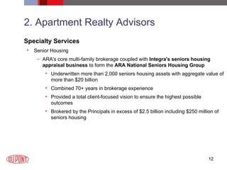 2. Apartment Realty Advisors Specialty Services Senior Housing ARA's core multi-family brokerage coupled with  Integra's seniors housing appraisal business  to form the  ARA National Seniors Housing Group   Underwritten more than 2,000 seniors housing assets with aggregate value of more than $20 billion  Combined 70+ years in brokerage experience  Provided a total client-focused vision to ensure the highest possible outcomes  Brokered by the Principals in excess of $2.5 billion including $250 million of seniors housing 