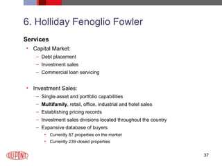 6. Holliday Fenoglio Fowler Services Capital Market: Debt placement Investment sales Commercial loan servicing Investment Sales: Single-asset and portfolio capabilities Multifamily , retail, office, industrial and hotel sales  Establishing pricing records  Investment sales divisions located throughout the country  Expansive database of buyers Currently 87 properties on the market Currently 239 closed properties 