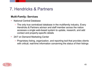 7. Hendricks & Partners Multi-Family: Services National Central Database The only true centralized database in the multifamily industry. Every Hendricks & Partners advisor and staff member across the nation accesses a single web-based system to update, research, and add contact and property-specific details 24/7 on Demand Marketing Center Proprietary listing, organization, and reporting tool that provides clients with critical, real-time information concerning the status of their listings 