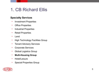 1. CB Richard Ellis Specialty Services Investment Properties  Office Properties  Industrial Properties  Retail Properties  Land  High Technology Facilities Group  Tenant Advisory Services  Corporate Services  Global Logistics Group  Multi-Housing Group   Hotel/Leisure  Special Properties Group  