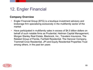 12. Engler Financial Company Overview Engler Financial Group (EFG) is a boutique investment advisory and brokerage firm specializing exclusively in the multifamily sector of the market Have participated in multifamily sales in excess of $4.5 billion dollars on behalf of such notable firms as Prudential, Heitman Capital Management, Morgan Stanley Real Estate, Blackrock, Inc., Travelers Insurance, The Related Group of Florida, Fairfield Residential, The Hanover Company, Trammell Crow Residential, JPI and Equity Residential Properties Trust among others, in the past ten years 