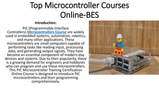 Top Microcontroller Courses
Online-BES
Introduction:
PIC (Programmable Interface
Controllers) Microcontrollers Course are widely
used in embedded systems, automation, robotics,
and many other applications. These
microcontrollers are small computers capable of
performing tasks like reading input, processing
data, and generating output signals. They have
become an essential component of modern-day
devices and systems. Due to their popularity, there
is a growing demand for engineers and hobbyists
who can program and use these microcontrollers.
This PIC Microcontroller Training Certification
Online Course is designed to introduce PIC
microcontrollers and their programming
comprehensively.
 