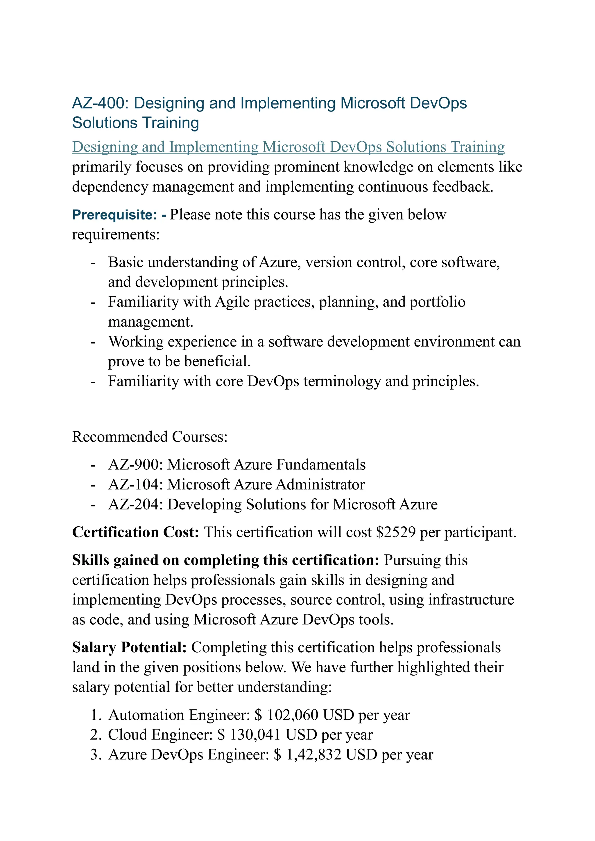 AZ-400: Designing and Implementing Microsoft DevOps
Solutions Training
Designing and Implementing Microsoft DevOps Solutions Training
primarily focuses on providing prominent knowledge on elements like
dependency management and implementing continuous feedback.
Prerequisite: - Please note this course has the given below
requirements:
- Basic understanding of Azure, version control, core software,
and development principles.
- Familiarity with Agile practices, planning, and portfolio
management.
- Working experience in a software development environment can
prove to be beneficial.
- Familiarity with core DevOps terminology and principles.
Recommended Courses:
- AZ-900: Microsoft Azure Fundamentals
- AZ-104: Microsoft Azure Administrator
- AZ-204: Developing Solutions for Microsoft Azure
Certification Cost: This certification will cost $2529 per participant.
Skills gained on completing this certification: Pursuing this
certification helps professionals gain skills in designing and
implementing DevOps processes, source control, using infrastructure
as code, and using Microsoft Azure DevOps tools.
Salary Potential: Completing this certification helps professionals
land in the given positions below. We have further highlighted their
salary potential for better understanding:
1. Automation Engineer: $ 102,060 USD per year
2. Cloud Engineer: $ 130,041 USD per year
3. Azure DevOps Engineer: $ 1,42,832 USD per year
 