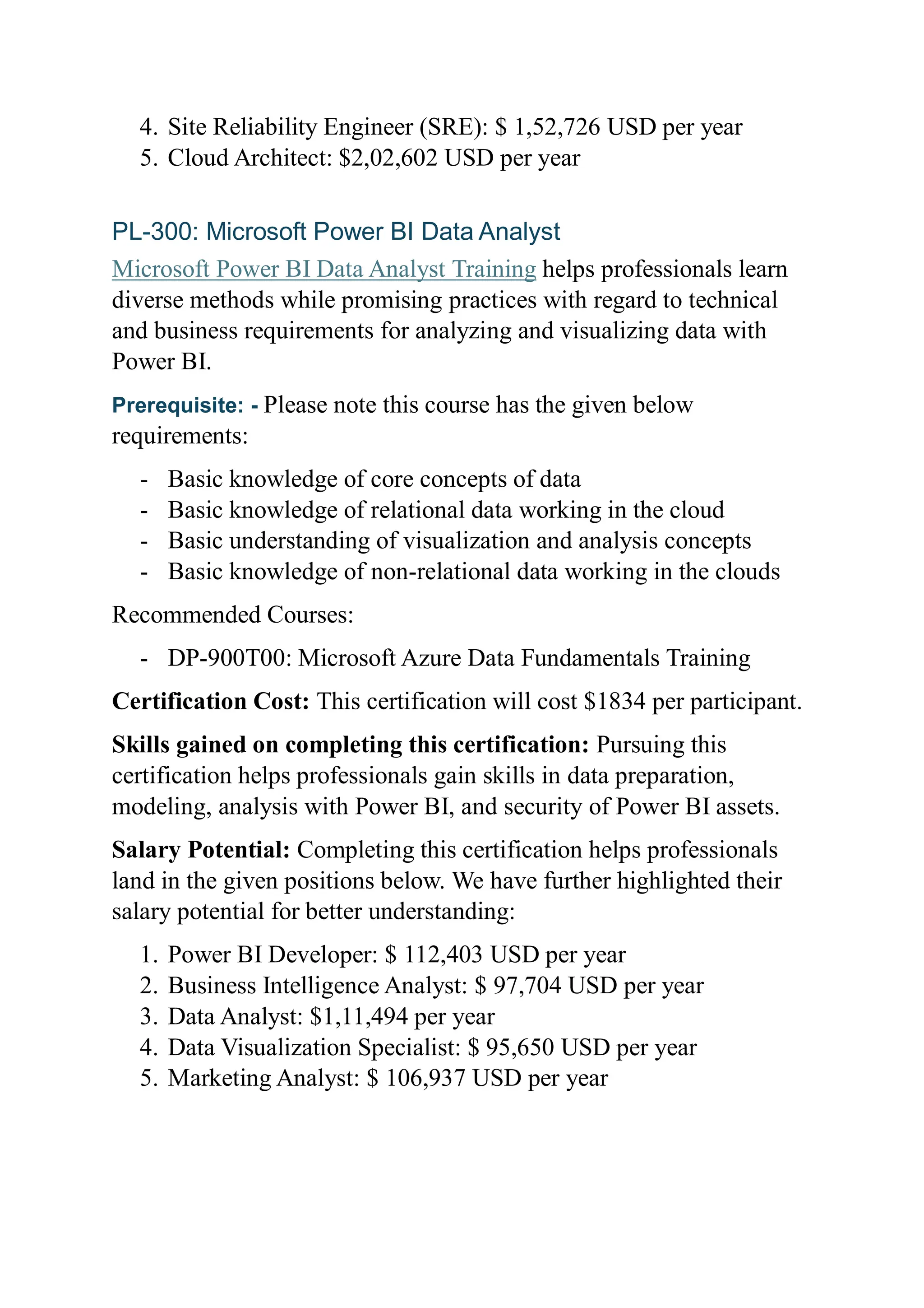 4. Site Reliability Engineer (SRE): $ 1,52,726 USD per year
5. Cloud Architect: $2,02,602 USD per year
PL-300: Microsoft Power BI Data Analyst
Microsoft Power BI Data Analyst Training helps professionals learn
diverse methods while promising practices with regard to technical
and business requirements for analyzing and visualizing data with
Power BI.
Prerequisite: - Please note this course has the given below
requirements:
- Basic knowledge of core concepts of data
- Basic knowledge of relational data working in the cloud
- Basic understanding of visualization and analysis concepts
- Basic knowledge of non-relational data working in the clouds
Recommended Courses:
- DP-900T00: Microsoft Azure Data Fundamentals Training
Certification Cost: This certification will cost $1834 per participant.
Skills gained on completing this certification: Pursuing this
certification helps professionals gain skills in data preparation,
modeling, analysis with Power BI, and security of Power BI assets.
Salary Potential: Completing this certification helps professionals
land in the given positions below. We have further highlighted their
salary potential for better understanding:
1. Power BI Developer: $ 112,403 USD per year
2. Business Intelligence Analyst: $ 97,704 USD per year
3. Data Analyst: $1,11,494 per year
4. Data Visualization Specialist: $ 95,650 USD per year
5. Marketing Analyst: $ 106,937 USD per year
 