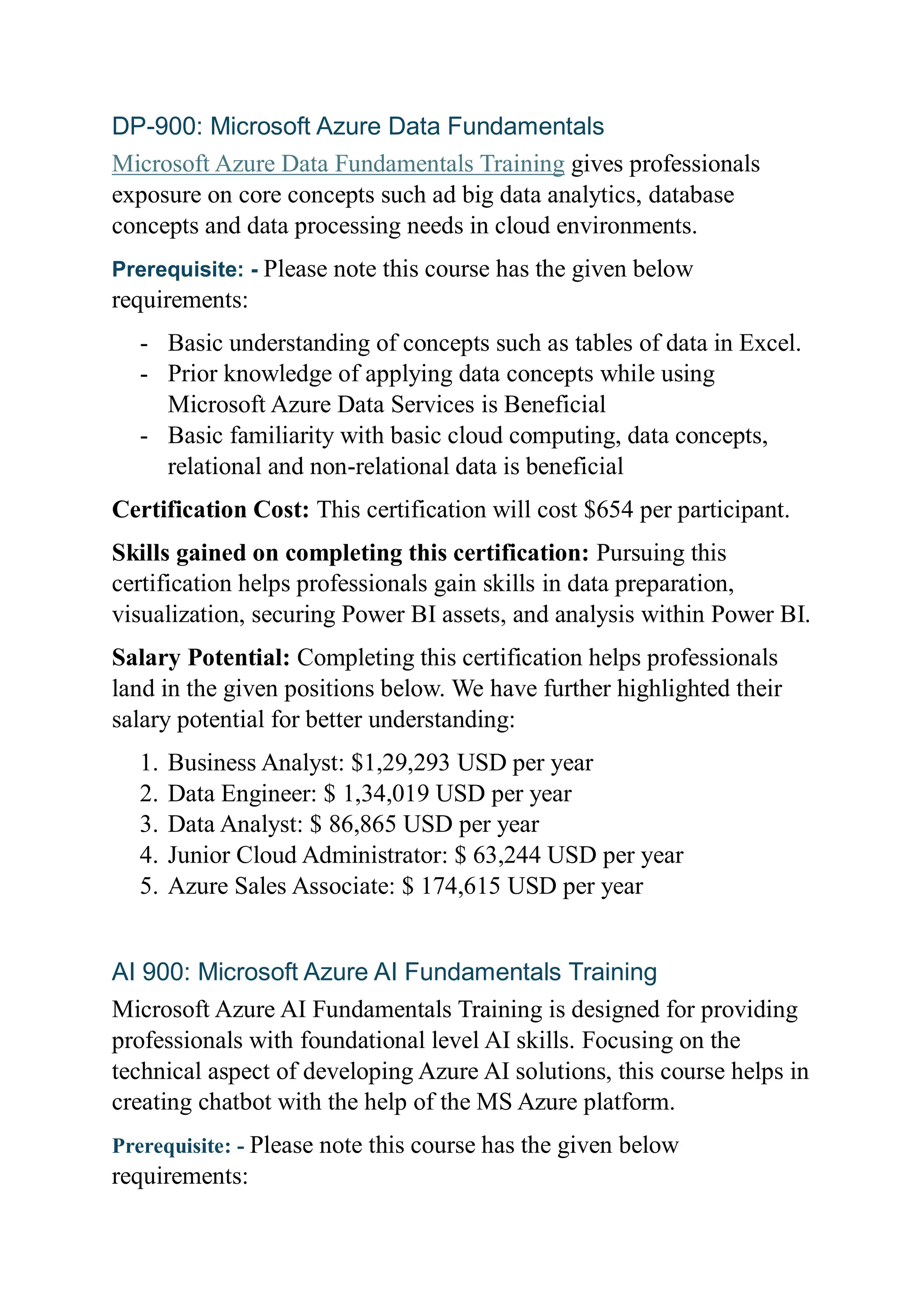 DP-900: Microsoft Azure Data Fundamentals
Microsoft Azure Data Fundamentals Training gives professionals
exposure on core concepts such ad big data analytics, database
concepts and data processing needs in cloud environments.
Prerequisite: - Please note this course has the given below
requirements:
- Basic understanding of concepts such as tables of data in Excel.
- Prior knowledge of applying data concepts while using
Microsoft Azure Data Services is Beneficial
- Basic familiarity with basic cloud computing, data concepts,
relational and non-relational data is beneficial
Certification Cost: This certification will cost $654 per participant.
Skills gained on completing this certification: Pursuing this
certification helps professionals gain skills in data preparation,
visualization, securing Power BI assets, and analysis within Power BI.
Salary Potential: Completing this certification helps professionals
land in the given positions below. We have further highlighted their
salary potential for better understanding:
1. Business Analyst: $1,29,293 USD per year
2. Data Engineer: $ 1,34,019 USD per year
3. Data Analyst: $ 86,865 USD per year
4. Junior Cloud Administrator: $ 63,244 USD per year
5. Azure Sales Associate: $ 174,615 USD per year
AI 900: Microsoft Azure AI Fundamentals Training
Microsoft Azure AI Fundamentals Training is designed for providing
professionals with foundational level AI skills. Focusing on the
technical aspect of developing Azure AI solutions, this course helps in
creating chatbot with the help of the MS Azure platform.
Prerequisite: - Please note this course has the given below
requirements:
 