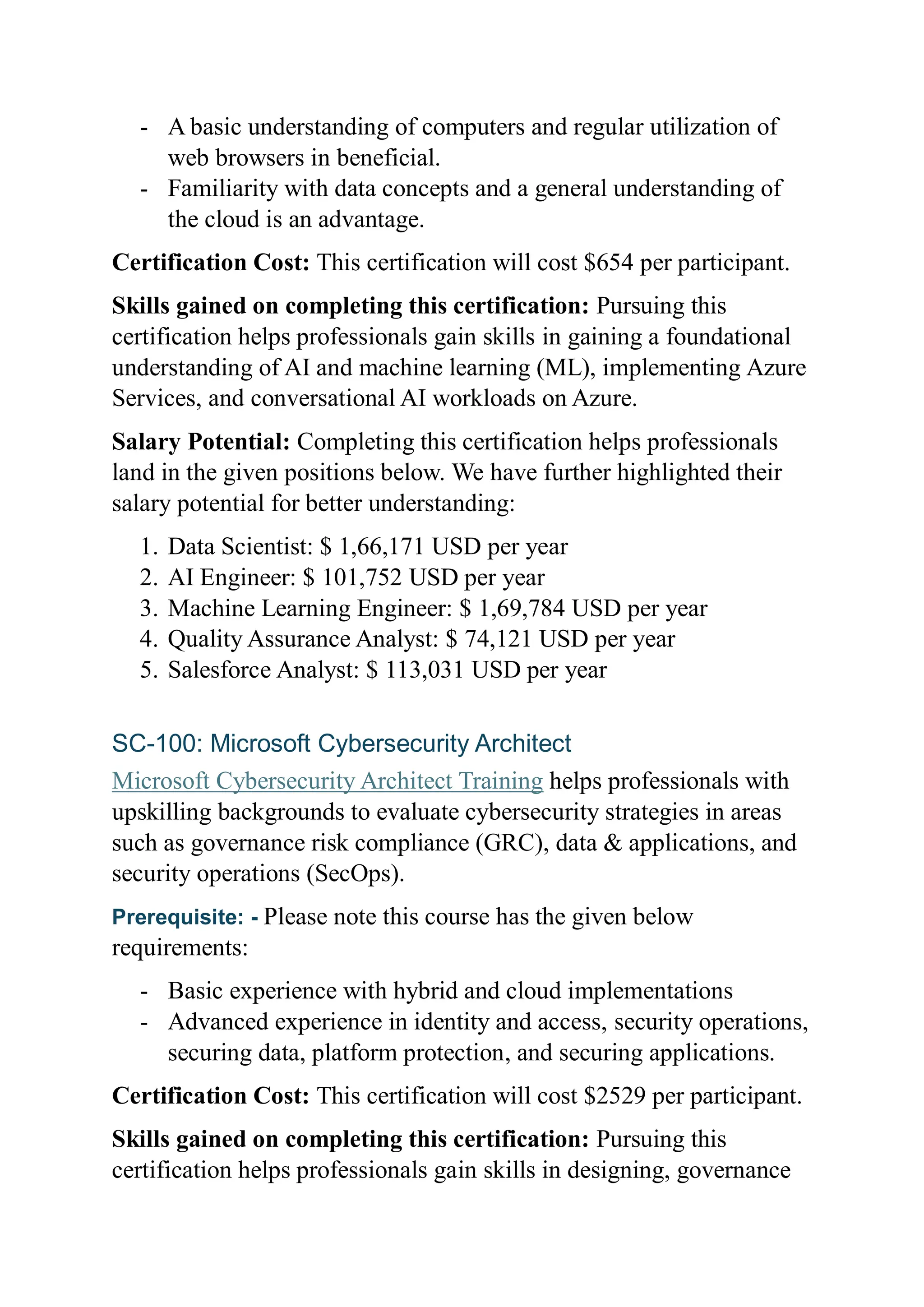 - A basic understanding of computers and regular utilization of
web browsers in beneficial.
- Familiarity with data concepts and a general understanding of
the cloud is an advantage.
Certification Cost: This certification will cost $654 per participant.
Skills gained on completing this certification: Pursuing this
certification helps professionals gain skills in gaining a foundational
understanding of AI and machine learning (ML), implementing Azure
Services, and conversational AI workloads on Azure.
Salary Potential: Completing this certification helps professionals
land in the given positions below. We have further highlighted their
salary potential for better understanding:
1. Data Scientist: $ 1,66,171 USD per year
2. AI Engineer: $ 101,752 USD per year
3. Machine Learning Engineer: $ 1,69,784 USD per year
4. Quality Assurance Analyst: $ 74,121 USD per year
5. Salesforce Analyst: $ 113,031 USD per year
SC-100: Microsoft Cybersecurity Architect
Microsoft Cybersecurity Architect Training helps professionals with
upskilling backgrounds to evaluate cybersecurity strategies in areas
such as governance risk compliance (GRC), data & applications, and
security operations (SecOps).
Prerequisite: - Please note this course has the given below
requirements:
- Basic experience with hybrid and cloud implementations
- Advanced experience in identity and access, security operations,
securing data, platform protection, and securing applications.
Certification Cost: This certification will cost $2529 per participant.
Skills gained on completing this certification: Pursuing this
certification helps professionals gain skills in designing, governance
 
